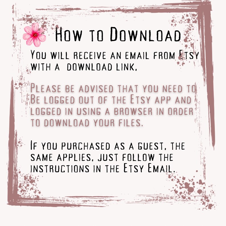 May include: Text on a pink background with a floral design. The text reads: "HOW TO DOWNLOAD YOU WILL RECEIVE AN EMAIL FROM ETSY WITH A DOWNLOAD LINK. PLEASE BE ADVISED THAT YOU NEED TO BE LOGGED OUT OF THE ETSY APP AND LOGGED IN USING A BROWSER IN ORDER TO DOWNLOAD YOUR FILES. IF YOU PURCHASED AS A GUEST, THE SAME APPLIES, JUST FOLLOW THE INSTRUCTIONS IN THE ETSY EMAIL."