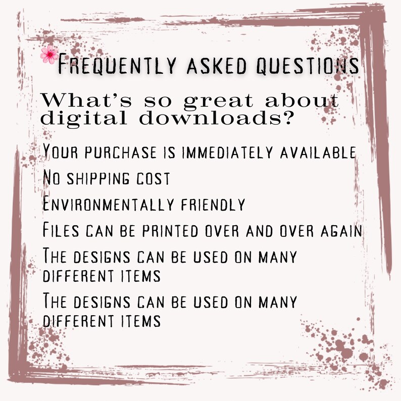 May include: A pink and white graphic with the text "FREQUENTLY ASKED QUESTIONS" and "What's so great about digital downloads?"  The text below lists the benefits of digital downloads, including: "Your purchase is immediately available", "No shipping cost", "Environmentally friendly", "Files can be printed over and over again", and "The designs can be used on many different items".