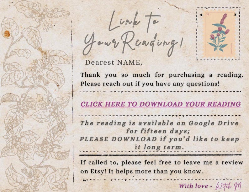 May include: A beige card with a vintage paper texture featuring a floral illustration on the left and a stamp graphic in the top right. The text reads: Link To Your Reading! Dearest NAME, Thank you so much for purchasing a reading. CLICK HERE TO DOWNLOAD YOUR READING. The reading is available on Google Drive for fifteen days; PLEASE DOWNLOAD if you'd like to keep it long term. If called to, please feel free to leave me a review on Etsy! It helps more than you know. With love - Witch M