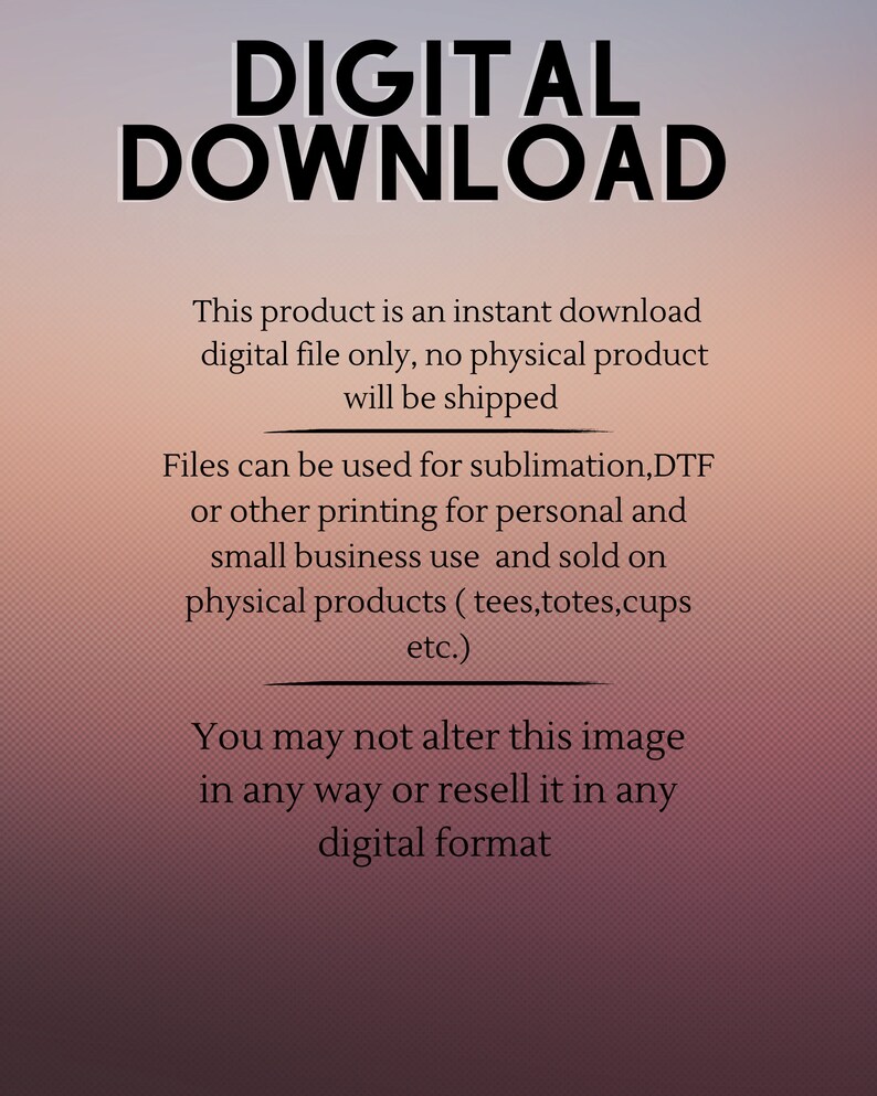 May include: Digital download text overlay on a pink and orange gradient background. The text reads "DIGITAL DOWNLOAD" in large black letters. The text below reads "This product is an instant download digital file only, no physical product will be shipped. Files can be used for sublimation, DTF or other printing for personal and small business use and sold on physical products (tees, totes, cups etc.). You may not alter this image in any way or resell it in any digital format."