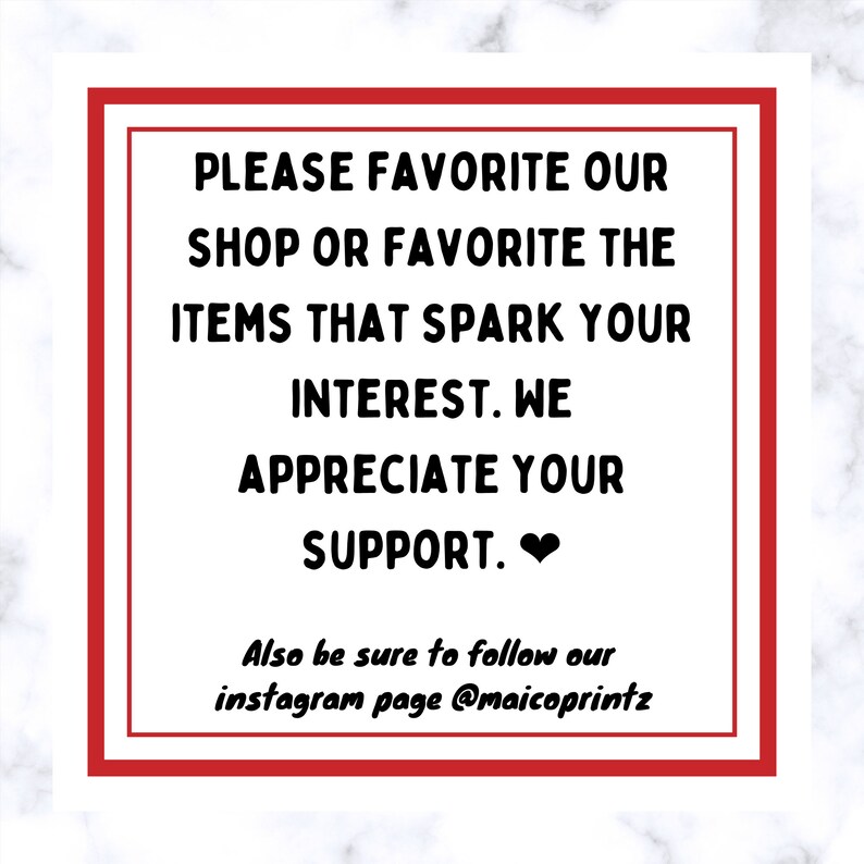 May include: A red square with white text that reads "PLEASE FAVORITE OUR SHOP OR FAVORITE THE ITEMS THAT SPARK YOUR INTEREST. WE APPRECIATE YOUR SUPPORT." with a heart symbol at the end. Below the text is "Also be sure to follow our instagram page @maicoprintz".