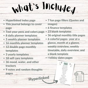 May include: A list of what's included in a printable digital planner. The list includes a hyperlinked index page, 7 fun page fillers, 6 finance templates, 23 blank templates, 8 daily planner templates, 5 weekly planner templates, 16 monthly planner templates, 12 double page monthly templates, 3 yearly templates, 18 self care templates, 36 mood, water, and other trackers, 9 notes and random thoughts pages, 36 original monthly title pages, 6 colorful pages, and holiday dates pages.