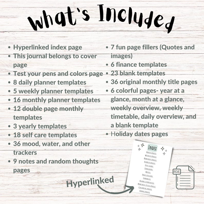 May include: A list of what's included in a printable digital planner. The list includes a hyperlinked index page, 7 fun page fillers, 6 finance templates, 23 blank templates, 8 daily planner templates, 5 weekly planner templates, 16 monthly planner templates, 12 double page monthly templates, 3 yearly templates, 18 self care templates, 36 mood, water, and other trackers, 9 notes and random thoughts pages, 36 original monthly title pages, 6 colorful pages, and holiday dates pages.