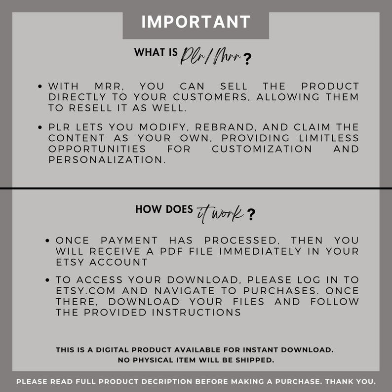 Peut inclure: Un graphique textuel avec le titre "IMPORTANT" qui explique ce qu'est le "PLR/MRR" et comment cela fonctionne. Le texte explique que le PLR/MRR vous permet de vendre un produit directement &agrave; vos clients et qu'ils peuvent le revendre &eacute;galement. Il explique &eacute;galement que le PLR vous permet de modifier, de renommer et de revendiquer le contenu comme &eacute;tant le v&ocirc;tre. Le graphique explique &eacute;galement comment le produit fonctionne, en indiquant qu'une fois le paiement effectu&eacute;, vous recevrez un fichier PDF imm&eacute;diatement dans votre compte Etsy. Pour acc&eacute;der &agrave; votre t&eacute;l&eacute;chargement, vous devez vous connecter &agrave; Etsy.com et naviguer jusqu'aux achats. Une fois sur place, vous pouvez t&eacute;l&eacute;charger vos fichiers et suivre les instructions fournies. Le graphique indique &eacute;galement qu'il s'agit d'un produit num&eacute;rique disponible en t&eacute;l&eacute;chargement instantan&eacute; et qu'aucun article physique ne sera exp&eacute;di&eacute;.