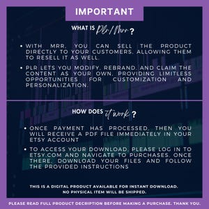 May include: Purple and black text on a white background explains the meaning of "PLR/MRR" and how to access digital downloads. The text reads "IMPORTANT", "WHAT IS PLR/MRR?", "WITH MRR. YOU CAN SELL THE PRODUCT DIRECTLY TO YOUR CUSTOMERS, ALLOWING THEM TO RESELL IT AS WELL.", "PLR LETS YOU MODIFY, REBRAND, AND CLAIM THE CONTENT AS YOUR OWN, PROVIDING LIMITLESS OPPORTUNITIES FOR CUSTOMIZATION AND PERSONALIZATION.", "HOW DOES IT WORK?", "ONCE PAYMENT HAS PROCESSED, THEN YOU WILL RECEIVE A PDF FILE IMMEDIATELY IN YOUR ETSY ACCOUNT", "TO ACCESS YOUR DOWNLOAD, PLEASE LOG IN TO ETSY.COM AND NAVIGATE TO PURCHASES. ONCE THERE, DOWNLOAD YOUR FILES AND FOLLOW THE PROVIDED INSTRUCTIONS", "THIS IS A DIGITAL PRODUCT AVAILABLE FOR INSTANT DOWNLOAD. NO PHYSICAL ITEM WILL BE SHIPPED.", "PLEASE READ FULL PRODUCT DESCRIPTION BEFORE MAKING A PURCHASE. THANK YOU."