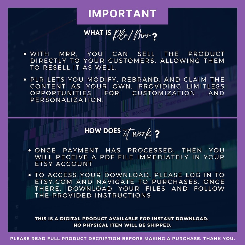 May include: Purple and black text on a white background explains the meaning of "PLR/MRR" and how to access digital downloads. The text reads "IMPORTANT", "WHAT IS PLR/MRR?", "WITH MRR. YOU CAN SELL THE PRODUCT DIRECTLY TO YOUR CUSTOMERS, ALLOWING THEM TO RESELL IT AS WELL.", "PLR LETS YOU MODIFY, REBRAND, AND CLAIM THE CONTENT AS YOUR OWN, PROVIDING LIMITLESS OPPORTUNITIES FOR CUSTOMIZATION AND PERSONALIZATION.", "HOW DOES IT WORK?", "ONCE PAYMENT HAS PROCESSED, THEN YOU WILL RECEIVE A PDF FILE IMMEDIATELY IN YOUR ETSY ACCOUNT", "TO ACCESS YOUR DOWNLOAD, PLEASE LOG IN TO ETSY.COM AND NAVIGATE TO PURCHASES. ONCE THERE, DOWNLOAD YOUR FILES AND FOLLOW THE PROVIDED INSTRUCTIONS", "THIS IS A DIGITAL PRODUCT AVAILABLE FOR INSTANT DOWNLOAD. NO PHYSICAL ITEM WILL BE SHIPPED.", "PLEASE READ FULL PRODUCT DESCRIPTION BEFORE MAKING A PURCHASE. THANK YOU."