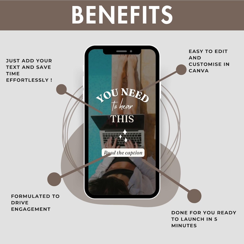 May include: A phone screen mockup with a graphic design that says "You need to hear this" with a woman's legs and a laptop in the background. The text "Read the caption" is at the bottom of the screen. The phone screen is surrounded by brown circles and lines. The text "Benefits" is at the top of the image. The text "Just add your text and save time effortlessly!" is in the top left corner. The text "Formulated to drive engagement" is in the bottom left corner. The text "Easy to edit and customize in Canva" is in the top right corner. The text "Done for you ready to launch in 5 minutes" is in the bottom right corner.