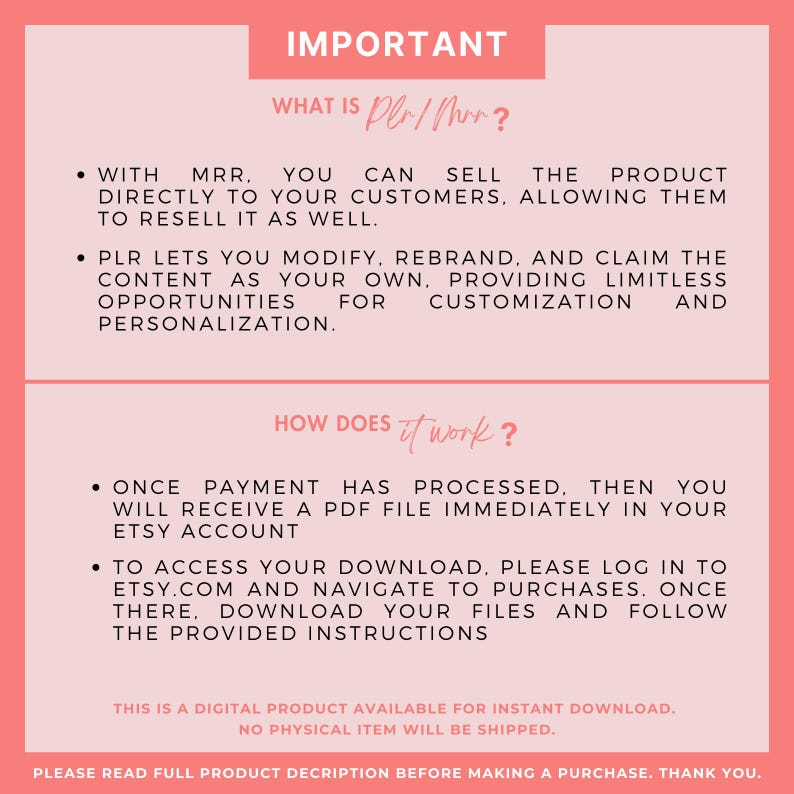 K&ouml;nnte beinhalten: Eine rosa und wei&szlig;e Grafik mit dem Text "IMPORTANT" in Schwarz. Der Text "WHAT IS PLR/MRR?" ist in Schwarz. Der Text "WITH MRR. YOU CAN SELL THE PRODUCT DIRECTLY TO YOUR CUSTOMERS, ALLOWING THEM TO RESELL IT AS WELL." ist in Schwarz. Der Text "PLR LETS YOU MODIFY, REBRAND, AND CLAIM THE CONTENT AS YOUR OWN, PROVIDING LIMITLESS OPPORTUNITIES FOR CUSTOMIZATION AND PERSONALIZATION." ist in Schwarz. Der Text "HOW DOES IT WORK?" ist in Schwarz. Der Text "ONCE PAYMENT HAS PROCESSED, THEN YOU WILL RECEIVE A PDF FILE IMMEDIATELY IN YOUR ETSY ACCOUNT" ist in Schwarz. Der Text "TO ACCESS YOUR DOWNLOAD, PLEASE LOG IN TO ETSY.COM AND NAVIGATE TO PURCHASES. ONCE THERE, DOWNLOAD YOUR FILES AND FOLLOW THE PROVIDED INSTRUCTIONS" ist in Schwarz. Der Text "THIS IS A DIGITAL PRODUCT AVAILABLE FOR INSTANT DOWNLOAD. NO PHYSICAL ITEM WILL BE SHIPPED." ist in Schwarz. Der Text "PLEASE READ FULL PRODUCT DESCRIPTION BEFORE MAKING A PURCHASE. THANK YOU." ist in Schwarz.