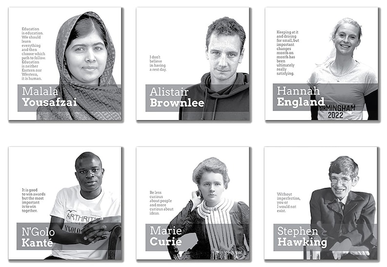 May include: Black and white photo collage of six inspirational figures with their names and quotes. The figures include Malala Yousafzai, Alistair Brownlee, Hannah England, N'Golo Kant&eacute;, Marie Curie, and Stephen Hawking.
