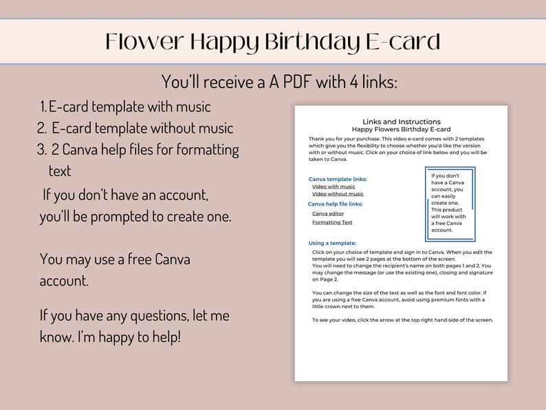 May include: A pink and white digital download for a flower-themed happy birthday e-card. The download includes four links: a template with music, a template without music, two Canva help files for formatting text, and instructions on how to use the templates. The text reads "You'll receive a PDF with 4 links: 1. E-card template with music 2. E-card template without music 3. 2 Canva help files for formatting text If you don't have an account, you'll be prompted to create one. You may use a free Canva account. If you have any questions, let me know. I'm happy to help!"