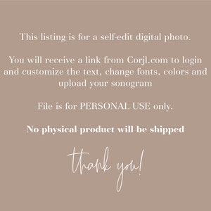 May include: Text on a beige background that reads: "This listing is for a self-edit digital photo. You will receive a link from Corjl.com to login and customize the text, change fonts, colors and upload your sonogram. File is for PERSONAL USE only. No physical product will be shipped. thank you!"