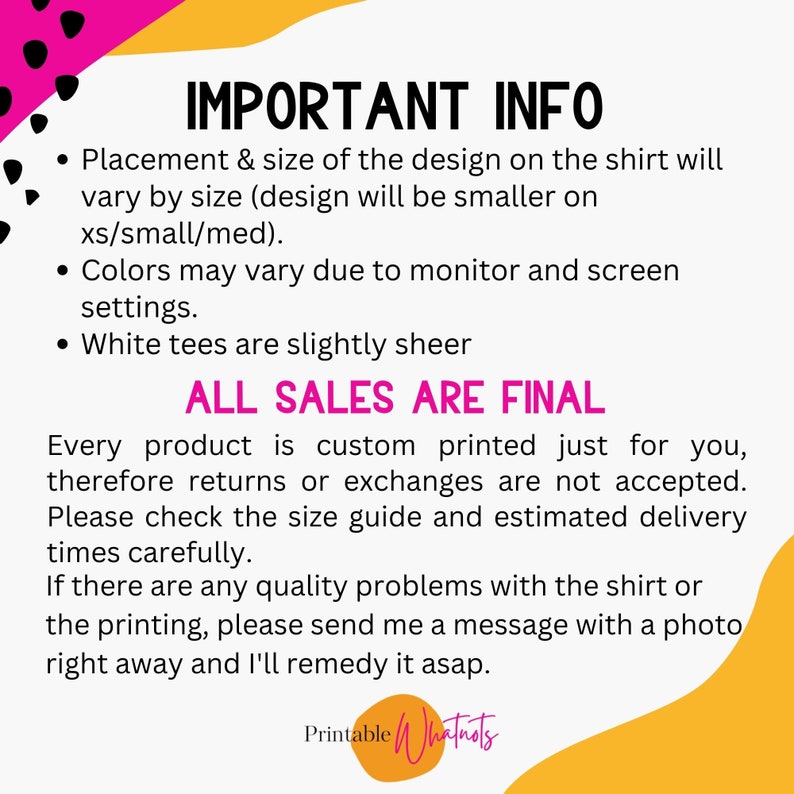May include: Important information about custom printed shirts. Placement and size of the design will vary by size. Colors may vary due to monitor settings. White tees are slightly sheer. All sales are final. Every product is custom printed just for you, therefore returns or exchanges are not accepted. Please check the size guide and estimated delivery times carefully. If there are any quality problems with the shirt or the printing, please send a message with a photo right away and I'll remedy it asap.