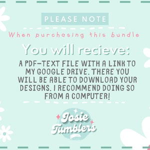 May include: A light blue background with white daisies and the text "PLEASE NOTE" and "When purchasing this bundle You will recieve: A PDF-TEXT FILE WITH A LINK TO MY GOOGLE DRIVE. THERE YOU WILL BE ABLE TO DOWNLOAD YOUR DESIGNS. I RECOMMEND DOING SO FROM A COMPUTER!" and a logo that says "Josie Tumblers".