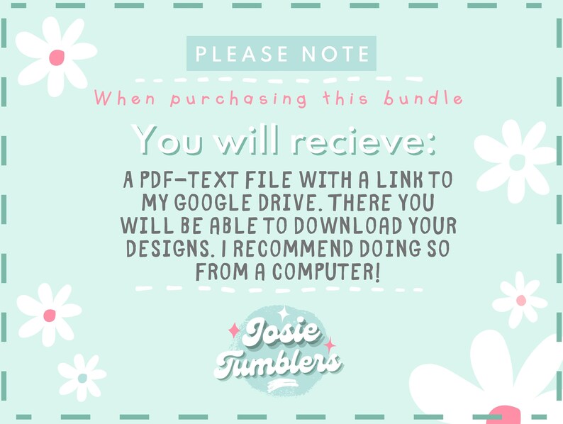 May include: A light blue background with white daisies and the text "PLEASE NOTE" and "When purchasing this bundle You will recieve: A PDF-TEXT FILE WITH A LINK TO MY GOOGLE DRIVE. THERE YOU WILL BE ABLE TO DOWNLOAD YOUR DESIGNS. I RECOMMEND DOING SO FROM A COMPUTER!" and a logo that says "Josie Tumblers".
