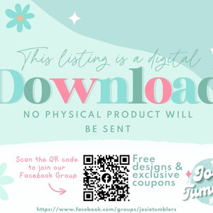 May include: A teal and pink graphic that says "This listing is a digital download. No physical product will be sent."  A QR code is shown with the text "Scan the QR code to join our Facebook Group."  The text "Free designs & exclusive coupons" is shown with a graphic of a flower and the text "Josie Tumblers".