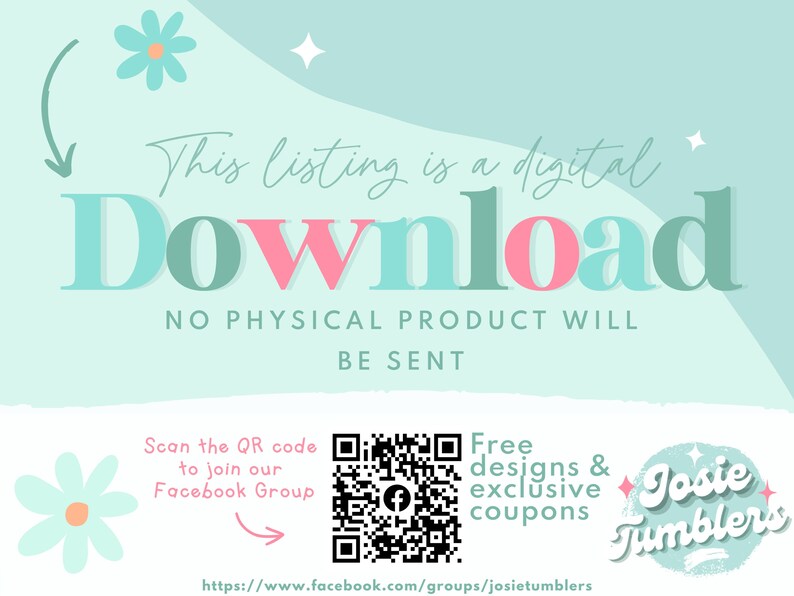 May include: A teal and pink graphic that says "This listing is a digital download. No physical product will be sent."  A QR code is shown with the text "Scan the QR code to join our Facebook Group."  The text "Free designs & exclusive coupons" is shown with a graphic of a flower and the text "Josie Tumblers".