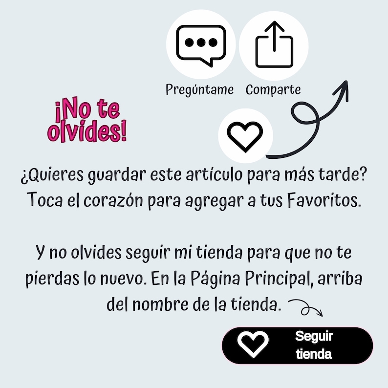 May include: A graphic with a pink heart and text that says "&iexcl;No te olvides!" which translates to "Don't forget!" in English. The graphic also includes text that says "&iquest;Quieres guardar este art&iacute;culo para m&aacute;s tarde? Toca el coraz&oacute;n para agregar a tus Favoritos." which translates to "Do you want to save this item for later? Tap the heart to add to your Favorites." in English. The graphic also includes text that says "Y no olvides seguir mi tienda para que no te pierdas lo nuevo. En la P&aacute;gina Principal, arriba del nombre de la tienda." which translates to "And don't forget to follow my shop so you don't miss out on the new stuff. On the Main Page, above the shop name." in English.