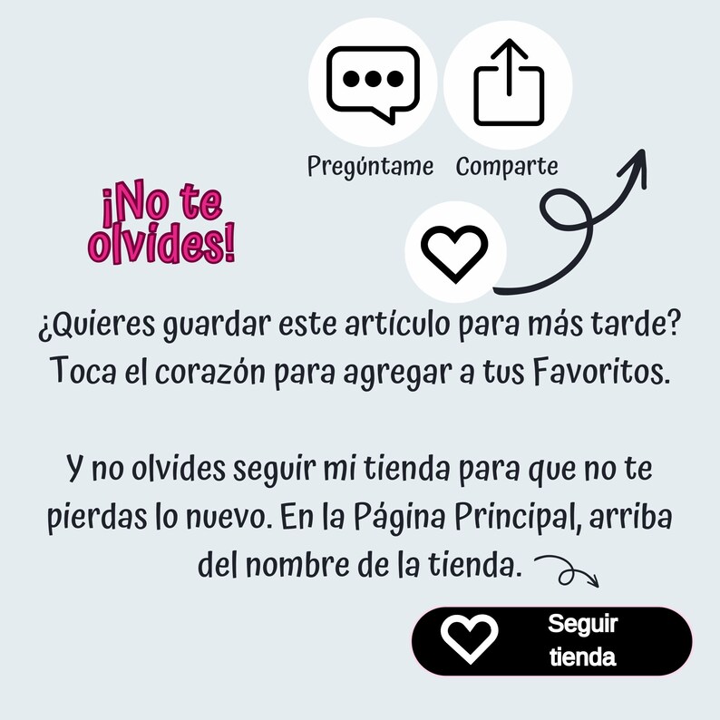 May include: A graphic with a pink heart and text that says "&iexcl;No te olvides!"  The text below the heart says "&iquest;Quieres guardar este art&iacute;culo para m&aacute;s tarde? Toca el coraz&oacute;n para agregar a tus Favoritos."  The text below that says "Y no olvides seguir mi tienda para que no te pierdas lo nuevo. En la P&aacute;gina Principal, arriba del nombre de la tienda."  There is a pink heart with the text "Seguir tienda" below it.