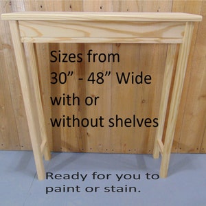 May include: Unfinished wooden console table with a simple design. The table is 30 to 48 inches wide and can be customized with or without shelves.  Ready to paint or stain.