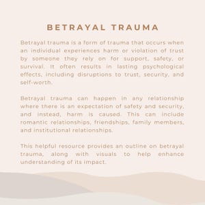 May include: Betrayal trauma is a form of trauma that occurs when an individual experiences harm or violation of trust by someone they rely on for support, safety, or survival. It often results in lasting psychological effects, including disruptions to trust, security, and self-worth. Betrayal trauma can happen in any relationship where there is an expectation of safety and security, and instead, harm is caused. This can include romantic relationships, friendships, family members, and institutional relationships. This helpful resource provides an outline on betrayal trauma, along with visuals to help enhance understanding of its impact.