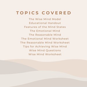 May include: A list of topics covered in a workshop or course on the Wise Mind Model. The topics include the Wise Mind Model, Educational Handout, Features of the Mind States, The Emotional Mind, The Reasonable Mind, The Emotional Mind Worksheet, The Reasonable Mind Worksheet, Tips for Achieving Wise Mind, Wise Mind Questions, and Wise Mind Worksheet.