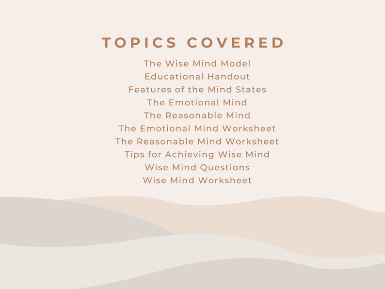 May include: A list of topics covered in a workshop or course on the Wise Mind Model. The topics include the Wise Mind Model, Educational Handout, Features of the Mind States, The Emotional Mind, The Reasonable Mind, The Emotional Mind Worksheet, The Reasonable Mind Worksheet, Tips for Achieving Wise Mind, Wise Mind Questions, and Wise Mind Worksheet.