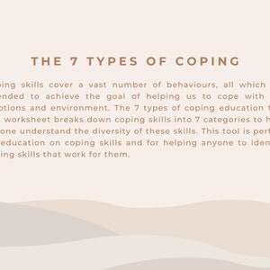 May include: A beige and white graphic with the text "THE 7 TYPES OF COPING" in brown text. The text below explains that coping skills cover a vast number of behaviors, all of which are intended to achieve the goal of helping us to cope with our emotions and environment. The 7 types of coping education tool and worksheet breaks down coping skills into 7 categories to help anyone understand the diversity of these skills. This tool is perfect for education on coping skills and for helping anyone to identify coping skills that work for them.