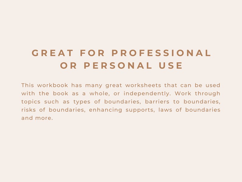 May include: Text on a beige background that reads "GREAT FOR PROFESSIONAL OR PERSONAL USE".  This workbook has many great worksheets that can be used with the book as a whole, or independently. Work through topics such as types of boundaries, barriers to boundaries, risks of boundaries, enhancing supports, laws of boundaries and more.