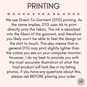 May include: Text explaining the Direct-To-Garment (DTG) printing process used for apparel. The text mentions that the ink is absorbed into the fabric, resulting in a design that is not noticeable to the touch. It also notes that DTG printing may produce slightly lighter colors than what appears on a computer screen. The text concludes by encouraging customers to ask questions before placing an order.