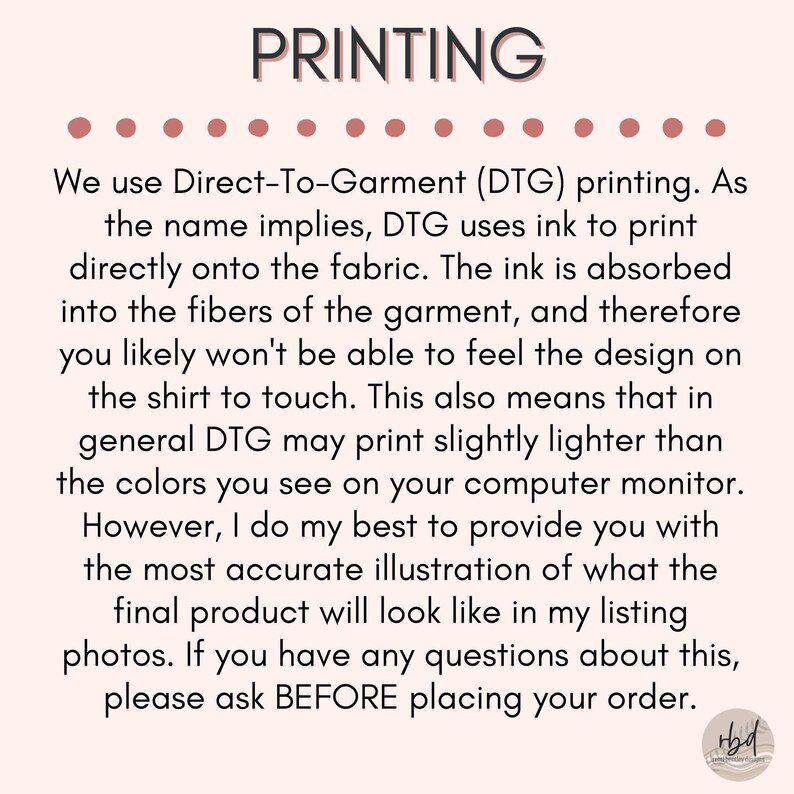 May include: Text explaining the Direct-To-Garment (DTG) printing process used for apparel. The text mentions that the ink is absorbed into the fabric, resulting in a design that is not noticeable to the touch. It also notes that DTG printing may produce slightly lighter colors than what appears on a computer screen. The text concludes by encouraging customers to ask questions before placing an order.