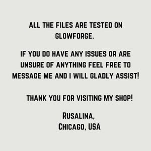 May include: Text on a white background that reads: "ALL THE FILES ARE TESTED ON GLOWFORGE. IF YOU DO HAVE ANY ISSUES OR ARE UNSURE OF ANYTHING FEEL FREE TO MESSAGE ME AND I WILL GLADLY ASSIST! THANK YOU FOR VISITING MY SHOP! RUSALINA, CHICAGO, USA"