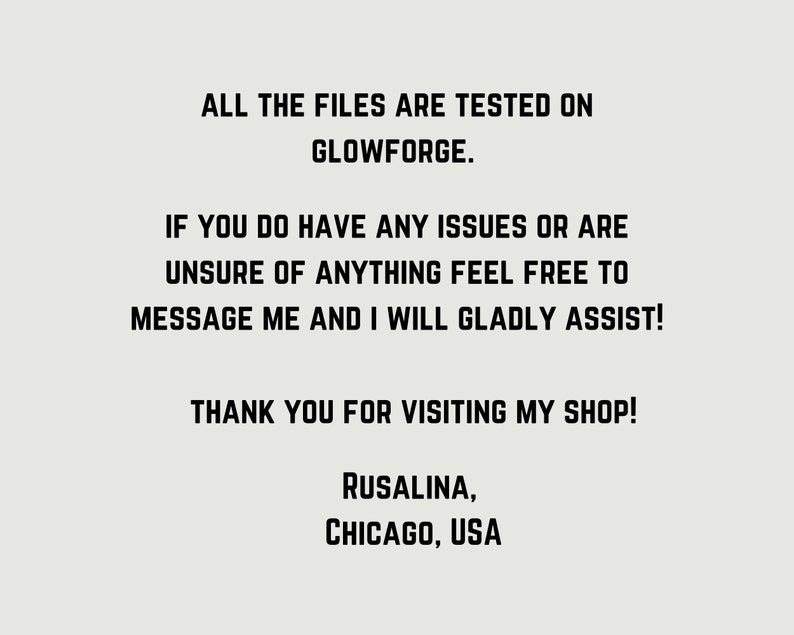 May include: Text on a white background that reads: "ALL THE FILES ARE TESTED ON GLOWFORGE. IF YOU DO HAVE ANY ISSUES OR ARE UNSURE OF ANYTHING FEEL FREE TO MESSAGE ME AND I WILL GLADLY ASSIST! THANK YOU FOR VISITING MY SHOP! RUSALINA, CHICAGO, USA"