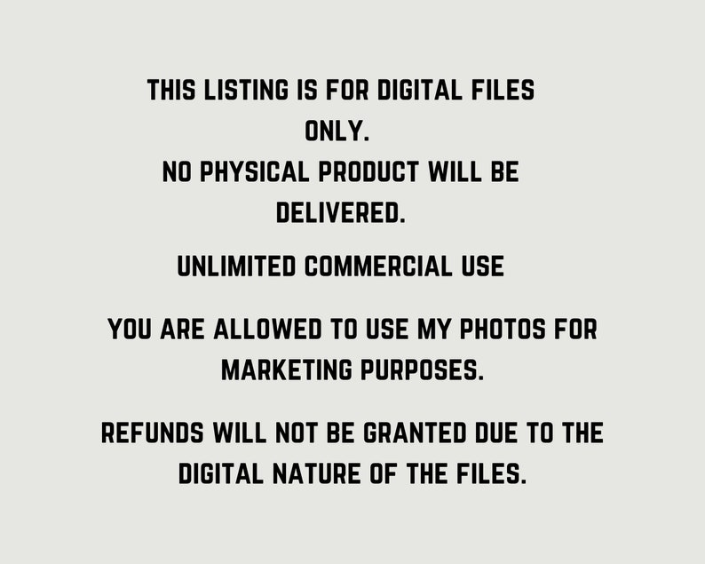May include: Text-based image with the following information: This listing is for digital files only. No physical product will be delivered. Unlimited commercial use. You are allowed to use my photos for marketing purposes. Refunds will not be granted due to the digital nature of the files.