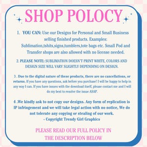 May include: Pink and white graphic with the text "SHOP POLOCY" in bold, pink letters. The text below outlines the shop's policies for using designs for personal and small business use. The text also states that sublimation doesn't print white and that design size will vary slightly depending on the design. The text also states that there are no cancellations or returns and that the shop will take legal action for any form of replication of their designs. The text ends with "PLEASE READ OUR FULL POLICY IN THE DESCRIPTION BELOW".