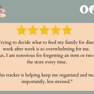 May include: Five gold stars and a customer review about a meal planning tracker. The review reads, "Trying to decide what to feed my family for dinner week after week is so overwhelming for me. Plus, I am notorious for forgetting an item or two at the store every time. This tracker is helping keep me organized and most importantly, less stressed."