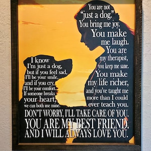 May include: A framed canvas print with a silhouette of a person and a dog. The text reads "You are not "just a dog." You bring me joy. You make me laugh. You are my therapist, you keep me sane. You make my life richer, and you've taught me more than I could ever teach you. Don't worry, I'll take care of you. You are my best friend. And I will always love you."