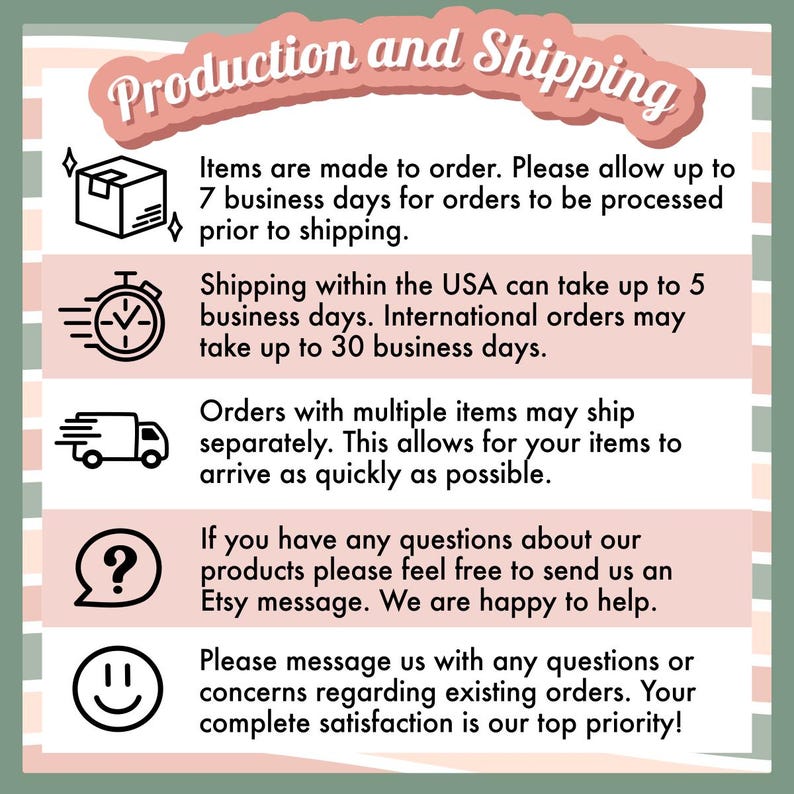 May include: A graphic with information about production and shipping times for handmade items. It includes icons for a box, a clock, a delivery truck, a question mark, and a smiley face. The text reads: "Items are made to order. Please allow up to 7 business days for orders to be processed prior to shipping. Shipping within the UK can take up to 5 business days. International orders may take up to 30 business days. Orders with multiple items may ship separately. This allows for your items to arrive as quickly as possible. If you have any questions about our products please feel free to send us an Etsy message. We are happy to help. Please message us with any questions or concerns regarding existing orders. Your complete satisfaction is our top priority!"