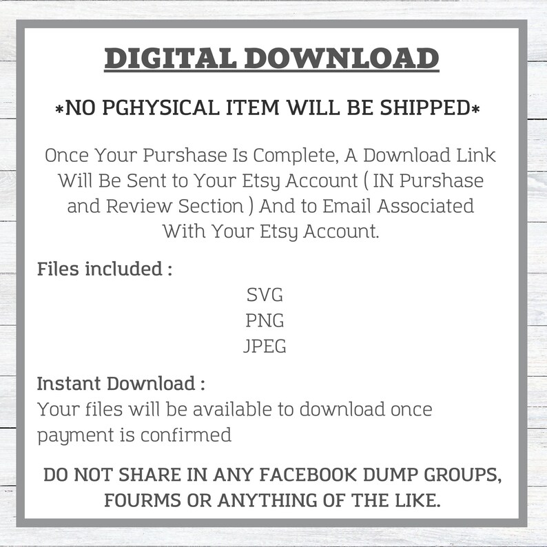 May include: Digital download graphic with the text "DIGITAL DOWNLOAD" and "*NO PGHYSICAL ITEM WILL BE SHIPPED*" in a gray box. The text below explains that a download link will be sent to the buyer's Etsy account and email. The text also lists the files included: SVG, PNG, and JPEG. The text below that says "Instant Download: Your files will be available to download once payment is confirmed." The text at the bottom says "DO NOT SHARE IN ANY FACEBOOK DUMP GROUPS, FOURMS OR ANYTHING OF THE LIKE."