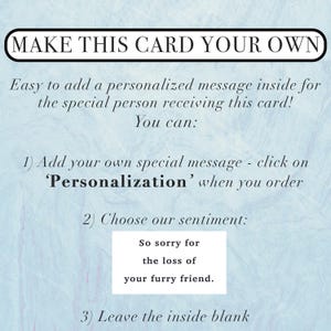 Pu&ograve; includere: Un biglietto azzurro con testo nero che recita: MAKE THIS CARD YOUR OWN. Easy to add a personalized message inside for the special person receiving this card! You can: 1) Add your own special message - click on 'Personalization' when you order 2) Choose our sentiment: So sorry for the loss of your furry friend. 3) Leave the inside blank.