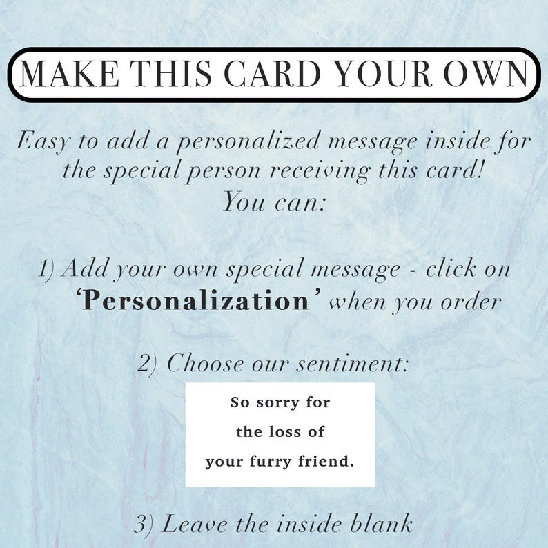 Pu&ograve; includere: Un biglietto azzurro con testo nero che recita: MAKE THIS CARD YOUR OWN. Easy to add a personalized message inside for the special person receiving this card! You can: 1) Add your own special message - click on 'Personalization' when you order 2) Choose our sentiment: So sorry for the loss of your furry friend. 3) Leave the inside blank.