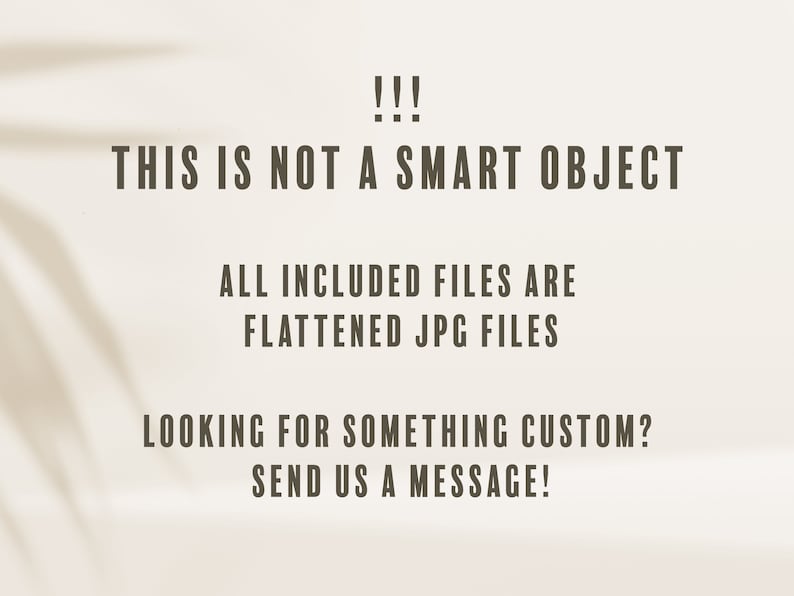 May include: Text on a cream background reads: "!!! THIS IS NOT A SMART OBJECT. ALL INCLUDED FILES ARE FLATTENED JPG FILES. LOOKING FOR SOMETHING CUSTOM? SEND US A MESSAGE!" Shadow of a plant is visible.