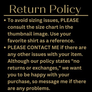 May include: Return Policy text on a black background. To avoid sizing issues, please consult the size chart in the thumbnail image. Use your favorite shirt as a reference. Please contact me if there are any other issues with your item. Although our policy states "no returns or exchanges," we want you to be happy with your purchase, so message me if there are any problems.