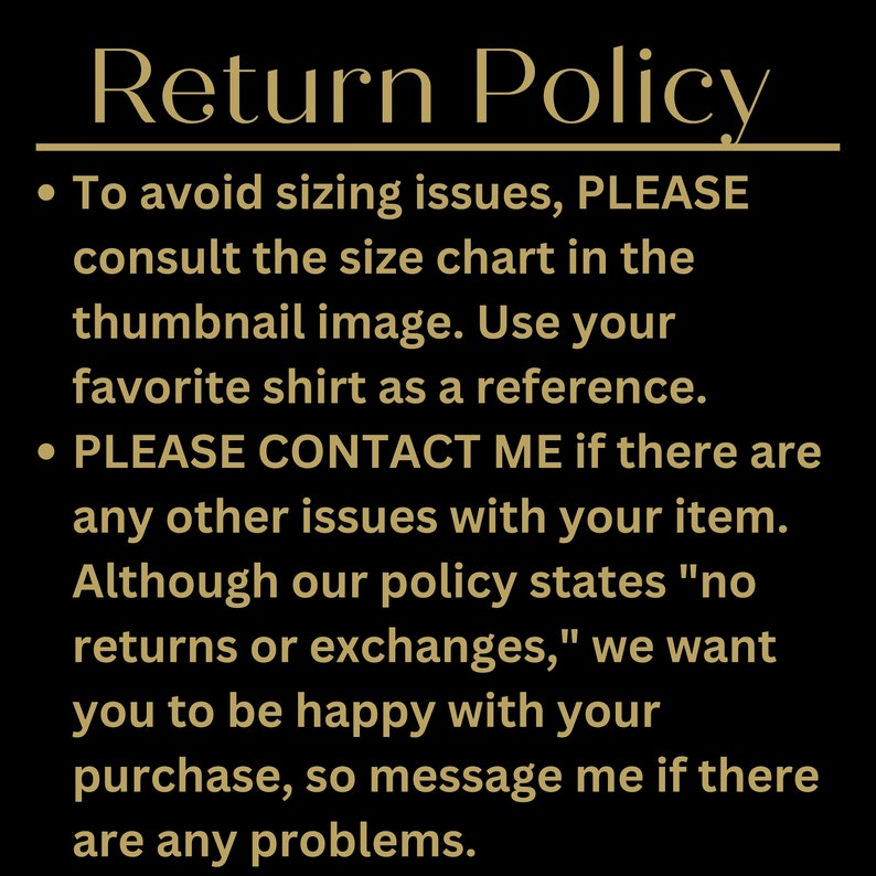 May include: Return Policy text on a black background. To avoid sizing issues, please consult the size chart in the thumbnail image. Use your favorite shirt as a reference. Please contact me if there are any other issues with your item. Although our policy states "no returns or exchanges," we want you to be happy with your purchase, so message me if there are any problems.