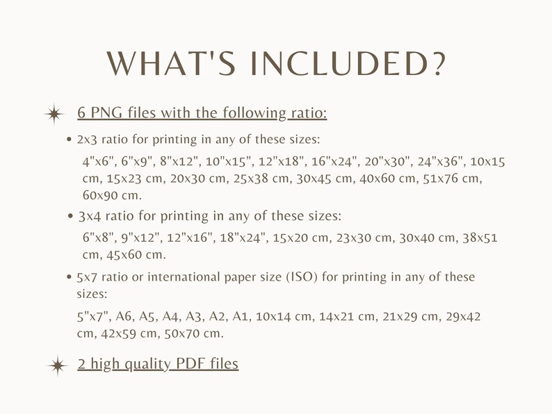 May include: A list of digital files included with a purchase. Six PNG files are available in 2x3 and 3x4 ratios for printing in various sizes, including inches and centimeters.  The files also include international paper sizes (ISO) in centimeters.  Two high quality PDF files are also included.