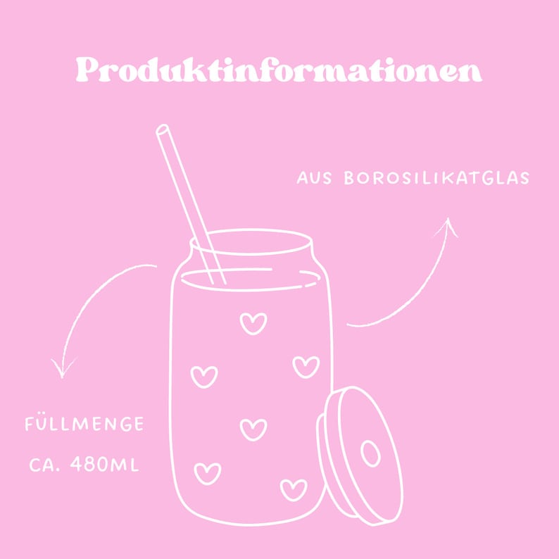 May include: A white outline drawing of a glass jar with a lid and a straw. The jar has a capacity of 480 ml and is made of borosilicate glass. The jar is decorated with hearts. The text "Produktinformationen" and "AUS BOROSILIKATGLAS" are written in white on a pink background.