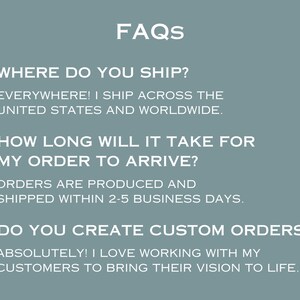 May include: FAQs about shipping, production time, and custom orders.  "WHERE DO YOU SHIP?"  "EVERYWHERE! I SHIP ACROSS THE UNITED STATES AND WORLDWIDE."  "HOW LONG WILL IT TAKE FOR MY ORDER TO ARRIVE?"  "ORDERS ARE PRODUCED AND SHIPPED WITHIN 2-5 BUSINESS DAYS."  "DO YOU CREATE CUSTOM ORDERS?"  "ABSOLUTELY! I LOVE WORKING WITH MY CUSTOMERS TO BRING THEIR VISION TO LIFE."