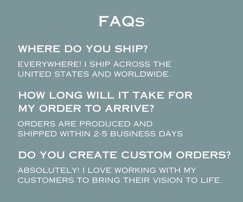 May include: FAQs about shipping, production time, and custom orders.  "WHERE DO YOU SHIP?"  "EVERYWHERE! I SHIP ACROSS THE UNITED STATES AND WORLDWIDE."  "HOW LONG WILL IT TAKE FOR MY ORDER TO ARRIVE?"  "ORDERS ARE PRODUCED AND SHIPPED WITHIN 2-5 BUSINESS DAYS."  "DO YOU CREATE CUSTOM ORDERS?"  "ABSOLUTELY! I LOVE WORKING WITH MY CUSTOMERS TO BRING THEIR VISION TO LIFE."