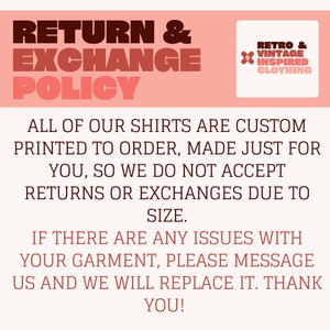 May include: A pink and white graphic with the text "RETURN & EXCHANGE POLICY" in bold, brown letters. The text "ALL OF OUR SHIRTS ARE CUSTOM PRINTED TO ORDER, MADE JUST FOR YOU, SO WE DO NOT ACCEPT RETURNS OR EXCHANGES DUE TO SIZE." is in brown text. The text "IF THERE ARE ANY ISSUES WITH YOUR GARMENT, PLEASE MESSAGE US AND WE WILL REPLACE IT. THANK YOU!" is in brown text. A small logo in the top right corner says "RETRO & VINTAGE INSPIRED CLOTHING".
