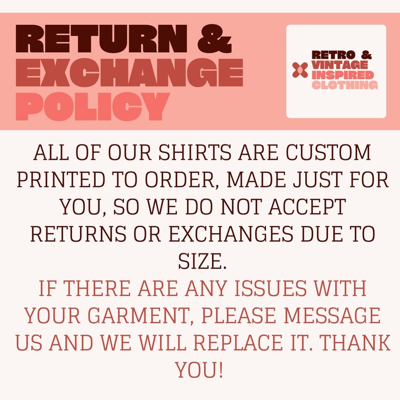 May include: A pink and white graphic with the text "RETURN & EXCHANGE POLICY" in bold, brown letters. The text "ALL OF OUR SHIRTS ARE CUSTOM PRINTED TO ORDER, MADE JUST FOR YOU, SO WE DO NOT ACCEPT RETURNS OR EXCHANGES DUE TO SIZE." is in brown text. The text "IF THERE ARE ANY ISSUES WITH YOUR GARMENT, PLEASE MESSAGE US AND WE WILL REPLACE IT. THANK YOU!" is in brown text. A small logo in the top right corner says "RETRO & VINTAGE INSPIRED CLOTHING".