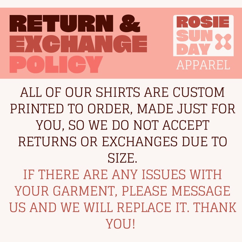 May include: Pink and white graphic with the text "RETURN & EXCHANGE POLICY" and "ROSIE SUN DAY APPAREL". The text below states that all shirts are custom printed to order and that returns or exchanges are not accepted due to size. The text also states that if there are any issues with the garment, please message us and we will replace it. Thank you!